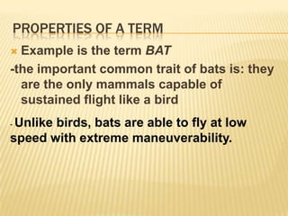 Properties of a termExample is the term BAT-for its extension it will include all animals, regardless of size, shape, colour, or breeding-further analysis (comprehension), know the nature of bats – how?- You must try to state the trait or set of traits and characteristics that differentiates bats from the rest of the animal kingdom