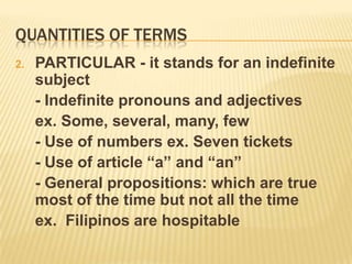 Quantities of termsSINGULAR – it stands for a single definite individual or group	- Proper nouns ex. Raul, La Union, DMMMSU	- Nouns modified by adjective to the superlative degree ex. most charming	- Demonstratives ex. this book, that door 	- Collective nouns ex. flock, class	- The article the  ex. The man in blue shorts	- Personal pronouns – I, you, he, she, we, they, my, your, our	