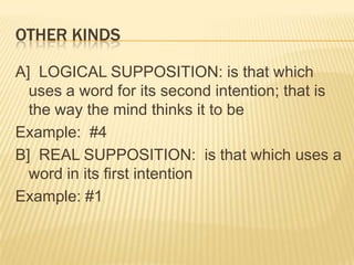 KINDS OF SUPPOSITIONMATERIAL SUPPOSITION: is that which uses a word for itself alone, for its spoken or written sign, not for its real meaningExamples: #2 and 3FORMAL SUPPOSITION: is that which uses a word for its real meaningExample: #1