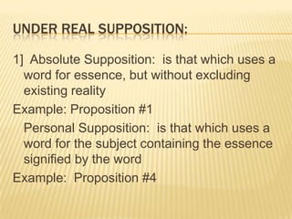 Other kinds A]  LOGICAL SUPPOSITION: is that which uses a word for its second intention; that is the way the mind thinks it to beExample:  #4B]  REAL SUPPOSITION:  is that which uses a word in its first intentionExample: #1