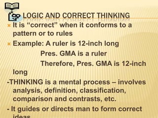 	Logic and correct thinkingIt is “correct” when it conforms to a pattern or to rulesExample: A ruler is 12-inch long			 Pres. GMA is a ruler			 Therefore, Pres. GMA is 12-inch long	-THINKING is a mental process – involves analysis, definition, classification, comparison and contrasts, etc.- It guides or directs man to form correct ideas