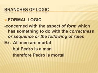 Branches of logicFORMAL LOGIC-concerned with the aspect of form which has something to do with the correctness or sequence or the following of rulesEx.  All men are mortal       but Pedro is a man       therefore Pedro is mortal