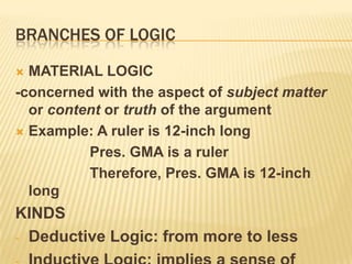 Branches of logicMATERIAL LOGIC-concerned with the aspect of subject matter or content or truth of the argumentExample: A ruler is 12-inch long			 Pres. GMA is a ruler			 Therefore, Pres. GMA is 12-inch longKINDS Deductive Logic: from more to less