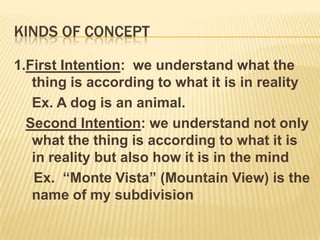 Kinds of concept 1.First Intention:  we understand what the thing is according to what it is in reality	Ex. A dog is an animal.Second Intention: we understand not only what the thing is according to what it is in reality but also how it is in the mind      Ex.  “Monte Vista” (Mountain View) is the name of my subdivision