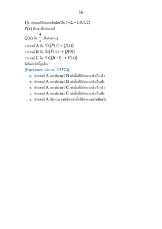 16
16. กําหนดใหเอกภพสัมพัทธ คือ { 2, 1,0,1,2}− −
P(x) คือ x เปนจํานวนคี่
Q(x) คือ
4
x
เปนจํานวนคู
ประพจน A คือ [ ( ) ( )]x P x Q x∀ ∨
ประพจน B คือ [ ( ) (0)]x P x Q∃ →
ประพจน C คือ [ ( 1) ( )]x Q P x∀ − →
ขอใดตอไปนี้ถูกตอง
[Entrance คณิต กข. ป 2524]
ก. ประพจน A และประพจน B เทานั้นที่มีคาความจริงเปนจริง
ข. ประพจน A และประพจน B เทานั้นที่มีคาความจริงเปนเท็จ
ค. ประพจน A และประพจน C เทานั้นที่มีคาความจริงเปนจริง
ง. ประพจน A และประพจน C เทานั้นที่มีคาความจริงเปนเท็จ
จ. ประพจน A เพียงประพจนเดียวเทานั้นที่มีคาความจริงเปนจริง
 