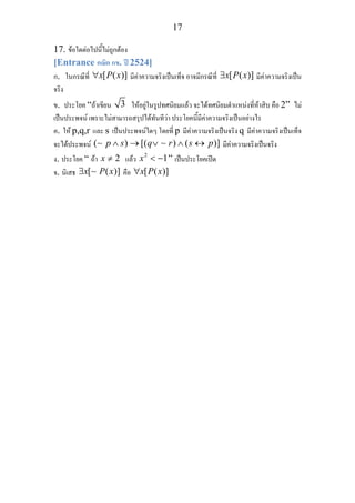 17
17. ขอใดตอไปนี้ไมถูกตอง
[Entrance คณิต กข. ป 2524]
ก. ในกรณีที่ [ ( )]x P x∀ มีคาความจริงเปนเท็จ อาจมีกรณีที่ [ ( )]x P x∃ มีคาความจริงเปน
จริง
ข. ประโยค “ถาเขียน 3 ใหอยูในรูปทศนิยมแลว จะไดทศนิยมตําแหนงที่หาสิบ คือ 2” ไม
เปนประพจน เพราะไมสามารถสรุปไดทันทีวา ประโยคนี้มีคาความจริงเปนอยางไร
ค. ให p,q,r และ s เปนประพจนใดๆ โดยที่ p มีคาความจริงเปนจริง q มีคาความจริงเปนเท็จ
จะไดประพจน ( ) [( ) ( )]p s q r s p∧ → ∨ ∧ ↔∼ ∼ มีคาความจริงเปนจริง
ง. ประโยค “ ถา 2x ≠ แลว 2
1x < − ” เปนประโยคเปด
จ. นิเสธ [ ( )]x P x∃ ∼ คือ [ ( )]x P x∀
 