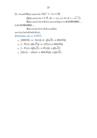 21
21. กําหนดให P(x) แทนประโยค
2
[ 1, ]x x x R∃ ≠ − ∈
Q(x) แทนประโยค rx D∈ เมื่อ {( , ) | 2}r x y R R y x= ∈ × = −
R(x) แทนประโยค x เปนจํานวนตรรกยะที่อยูระหวาง 0.010010001…
กับ 0.1010010001…
S(x) แทนประโยค x เปนจํานวนเชิงซอน
จงหาวาประโยคในขอใดมีคาเปนจริง
[Entrance คณิต กข. ป 2527]
ก. [ (0.01) ( )] [ ( 2) (0.01)]R S Q Rπ→ ∧ →∼ ∼
ข. [ ( ) ( 2)] [ ( ) (0.01)]P x Q P x R∨ → ↔∼ ∼
ค. [ ( ) ( ( 2) ( ))] ( 2)P x Q P x Q∨ → →∼
ง. [ ( ) ( ( ) (0.01))] ( 2)S S R Qπ π∨ → →∼
 