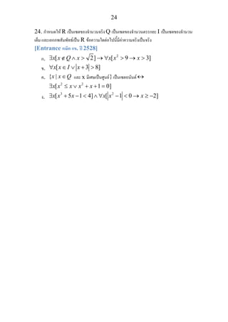 24
24. กําหนดให R เปนเซตของจํานวนจริง Q เปนเซตของจํานวนตรรกยะ I เปนเซตของจํานวน
เต็ม และเอกภพสัมพัทธเปน R ขอความใดตอไปนี้มีคาความจริงเปนจริง
[Entrance คณิต กข. ป 2528]
ก.
2
[ 2] [ 9 3]x x Q x x x x∃ ∉ ∧ > → ∀ > → >
ข. [ 3 8]x x I x∀ ∈ ∨ + >
ค. { |x x Q∈ และ x มีเศษเปนศูนย}เปนเซตอนันต↔
2 2
[ 1 0]x x x x x∃ ≤ ∨ + + =
ง.
3 2
[ 5 1 4] [ 1 0 2]x x x x x x∃ + − < ∧ ∀ − < → ≥ −
 