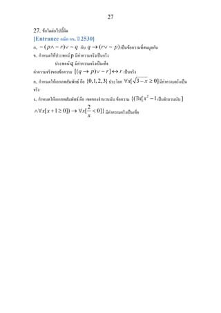 27
27. ขอใดตอไปนี้ผิด
[Entrance คณิต กข. ป 2530]
ก. ( )p r q∧ ∨∼ ∼ ∼ กับ ( )q r p→ ∨ ∼ เปนขอความที่สมมูลกัน
ข. กําหนดใหประพจน p มีคาความจริงเปนจริง
ประพจน q มีคาความจริงเปนเท็จ
คาความจริงของขอความ [( ) ]q p r r→ ∨ ↔∼ เปนจริง
ค. กําหนดใหเอกภพสัมพัทธ คือ {0,1,2,3}ประโยค [ 3 0]x x∀ − ≥ มีคาความจริงเปน
จริง
ง. กําหนดใหเอกภพสัมพัทธ คือ เซตของจํานวนนับ ขอความ
2
{( [ 1x x∃ − เปนจํานวนนับ]
2
[ 1 0]) [ 0]}x x x
x
∧∀ + ≥ → ∀ < มีคาความจริงเปนเท็จ
 
