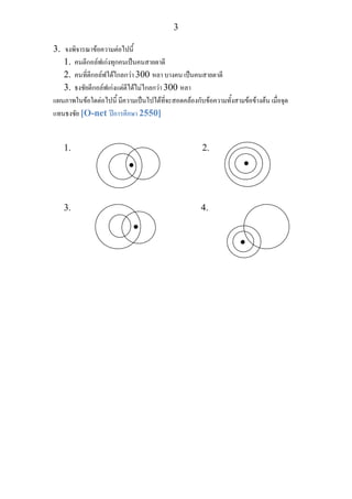 3
3. จงพิจารณาขอความตอไปนี้
1. คนตีกอลฟเกงทุกคนเปนคนสายตาดี
2. คนที่ตีกอลฟไดไกลกวา 300 หลา บางคน เปนคนสายตาดี
3. ธงชัยตีกอลฟเกงแตตีไดไมไกลกวา 300 หลา
แผนภาพในขอใดตอไปนี้ มีความเปนไปไดที่จะสอดคลองกับขอความทั้งสามขอขางตน เมื่อจุด
แทนธงชัย [O-net ปการศึกษา 2550]
1. 2.
3. 4.
• •
•
•
 