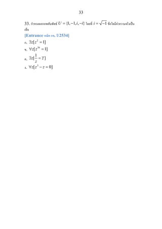 33
33. กําหนดเอกภพสัมพัทธ {1, 1, , }U i i= − − โดยที่ 1i = − ขอใดมีคาความจริงเปน
เท็จ
[Entrance คณิต กข. ป 2534]
ก.
2
[ 1]z z∃ =
ข.
36
[ 1]z z∀ =
ค.
1
[ ]z z
z
∃ =
ง.
3
[ 0]z z z∀ − =
 