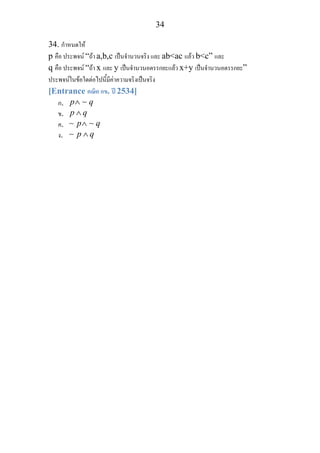 34
34. กําหนดให
p คือ ประพจน “ถา a,b,c เปนจํานวนจริง และ ab<ac แลว b<c” และ
q คือ ประพจน “ถา x และ y เปนจํานวนอตรรกยะแลว x+y เปนจํานวนอตรรกยะ”
ประพจนในขอใดตอไปนี้มีคาความจริงเปนจริง
[Entrance คณิต กข. ป 2534]
ก. p q∧ ∼
ข. p q∧
ค. p q∧∼ ∼
ง. p q∧∼
 