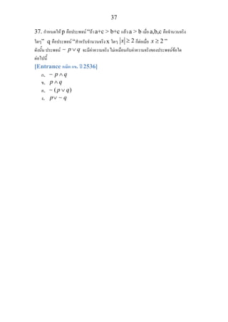 37
37. กําหนดให p คือประพจน “ถา a+c > b+c แลว a > b เมื่อ a,b,c คือจํานวนจริง
ใดๆ” q คือประพจน “สําหรับจํานวนจริง x ใดๆ 2x ≥ ก็ตอเมื่อ 2x ≥ ”
ดังนั้น ประพจน p q∨∼ จะมีคาความจริง ไมเหมือนกับคาความจริงของประพจนขอใด
ตอไปนี้
[Entrance คณิต กข. ป 2536]
ก. p q∧∼
ข. p q∧
ค. ( )p q∨∼
ง. p q∨ ∼
 