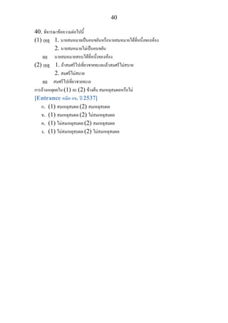 40
40. พิจารณาขอความตอไปนี้
(1) เหตุ 1. นายสมหมายเปนคนขยันหรือนายสมหมายไดที่หนึ่งของหอง
2. นายสมหมายไมเปนคนขยัน
ผล นายสมหมายสอบไดที่หนึ่งของหอง
(2) เหตุ 1. ถาสมศรีไปเที่ยวชายทะเลแลวสมศรีไมสบาย
2. สมศรีไมสบาย
ผล สมศรีไปเที่ยวชายทะเล
การอางเหตุผลใน (1) ละ (2) ขางตน สมเหตุสมผลหรือไม
[Entrance คณิต กข. ป 2537]
ก. (1) สมเหตุสมผล (2) สมเหตุสมผล
ข. (1) สมเหตุสมผล (2) ไมสมเหตุสมผล
ค. (1) ไมสมเหตุสมผล (2) สมเหตุสมผล
ง. (1) ไมสมเหตุสมผล (2) ไมสมเหตุสมผล
 