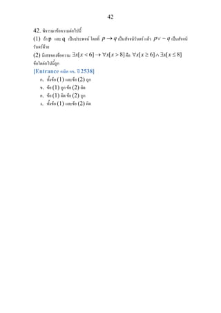 42
42. พิจารณาขอความตอไปนี้
(1) ถา p และ q เปนประพจน โดยที่ p q→ เปนสัจจนิรันดร แลว p q∨ ∼ เปนสัจจนิ
รันดรดวย
(2) นิเสธของขอความ [ 6] [ 8]x x x x∃ < → ∀ > คือ [ 6] [ 8]x x x x∀ ≥ ∧ ∃ ≤
ขอใดตอไปนี้ถูก
[Entrance คณิต กข. ป 2538]
ก. ทั้งขอ (1) และขอ (2) ถูก
ข. ขอ (1) ถูก ขอ (2) ผิด
ค. ขอ (1) ผิด ขอ (2) ถูก
ง. ทั้งขอ (1) และขอ (2) ผิด
 