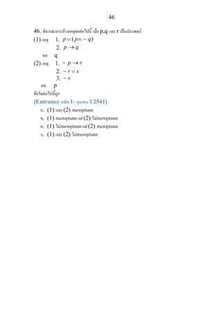 46
46. พิจารณาการอางเหตุผลตอไปนี้ เมื่อ p,q และ r เปนประพจน
(1) เหตุ 1. ( )p p q∨ ∧ ∼
2. p q→
ผล q
(2) เหตุ 1. p r→∼
2. r s∨∼
3. s∼
ผล p
ขอใดตอไปนี้ถูก
[Entrance คณิต 1- ตุลาคม ป 2541]
ก. (1) และ (2) สมเหตุสมผล
ข. (1) สมเหตุสมผล แต (2) ไมสมเหตุสมผล
ค. (1) ไมสมเหตุสมผล แต (2) สมเหตุสมผล
ง. (1) และ (2) ไมสมเหตุสมผล
 