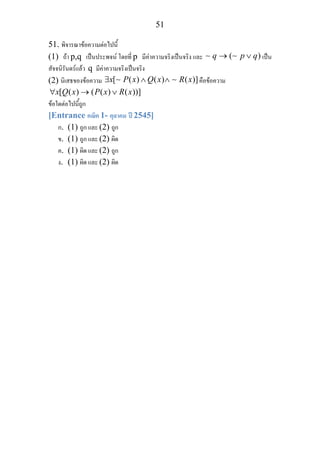 51
51. พิจารณาขอความตอไปนี้
(1) ถา p,q เปนประพจน โดยที่ p มีคาความจริงเปนจริง และ ( )q p q→ ∨∼ ∼ เปน
สัจจนิรันดรแลว q มีคาความจริงเปนจริง
(2) นิเสธของขอความ [ ( ) ( ) ( )]x P x Q x R x∃ ∧ ∧∼ ∼ คือขอความ
[ ( ) ( ( ) ( ))]x Q x P x R x∀ → ∨
ขอใดตอไปนี้ถูก
[Entrance คณิต 1- ตุลาคม ป 2545]
ก. (1) ถูก และ (2) ถูก
ข. (1) ถูก และ (2) ผิด
ค. (1) ผิด และ (2) ถูก
ง. (1) ผิด และ (2) ผิด
 