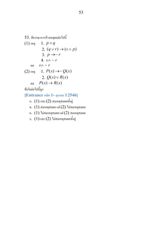 53
53. พิจารณาการอางเหตุผลตอไปนี้
(1) เหตุ 1. p q∧
2. ( ) ( )q r s p∨ → ∧
3. p r→∼
4. s r∧ ∼
ผล s r∧ ∼
(2) เหตุ 1. ( ) ( )P x Q x→∼
2. ( ) ( )Q x R x∨
ผล ( ) ( )P x R x→
ขอใดตอไปนี้ถูก
[Entrance คณิต 1- ตุลาคม ป 2546]
ก. (1) และ (2) สมเหตุสมผลทั้งคู
ข. (1) สมเหตุสมผล แต (2) ไมสมเหตุสมผล
ค. (1) ไมสมเหตุสมผล แต (2) สมเหตุสมผล
ง. (1) และ (2) ไมสมเหตุสมผลทั้งคู
 