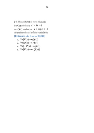 54
54. ใหเอกภพสัมพัทธ คือ เซตของจํานวนจริง
ถา P(x) แทนขอความ 2
3 0x x− <
และ Q(x) แทนขอความ 2 log 1x− < < −
แลวประโยคในขอใดตอไปนี้มีคาความจริงเปนจริง
[Entrance คณิต 1- ตุลาคม ป 2546]
ก. [ ( ) ( )]x P x Q x∀ →
ข. [ ( ) ( )]x Q x P x∀ →
ค. [ ( ) ( )]x P x Q x∀ →∼
ง. [ ( ) ( )]x P x Q x∀ →∼
 