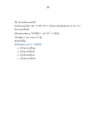 55
55. พิจารณาขอความตอไปนี้
(1) ถาประพจน [ ( )] ( )p q r r s∧ → → ∨ มีคาความจริงเปนเท็จ แลว p q s∧ →
มีคาความจริงเปนเท็จ
(2) นิเสธของขอความ
2
[( ) ( )]x y x y x y∀ ∃ > ∧ < คือ
2
[( ) ( )]x y x y y x∃ ∀ > → ≤
ขอใดตอไปนี้ถูก
[Entrance คณิต 1- ป 2547]
ก. (1) ถูก และ (2) ถูก
ข. (1) ถูก แต (2) ผิด
ค. (1) ผิด แต (2) ถูก
ง. (1) ผิด และ (2) ผิด
 
