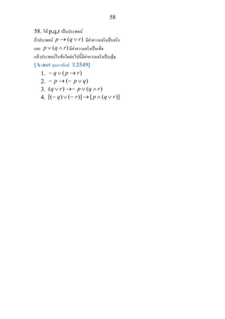 58
58. ให p,q,r เปนประพจน
ถาประพจน ( )p q r→ ∨ มีคาความจริงเปนจริง
และ ( )p q r∨ ∧ มีคาความจริงเปนเท็จ
แลวประพจนในขอใดตอไปนี้มีคาความจริงเปนเท็จ
[A-net กุมภาพันธ ป 2549]
1. ( )q p r∨ →∼
2. ( )p p q→ ∨∼ ∼
3. ( ) ( )q r p q r∨ → ∨ ∧∼
4. [( ) ( )] [ ( )]q r p q r∨ → ∧ ∨∼ ∼
 