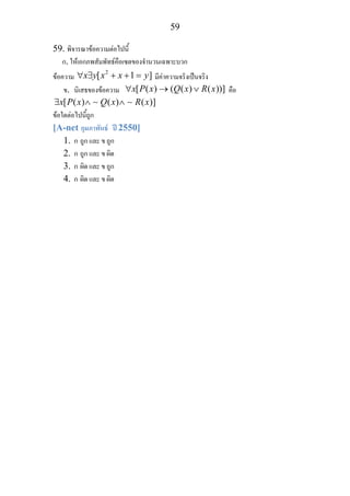 59
59. พิจารณาขอความตอไปนี้
ก. ใหเอกภพสัมพัทธคือเซตของจํานวนเฉพาะบวก
ขอความ
2
[ 1 ]x y x x y∀ ∃ + + = มีคาความจริงเปนจริง
ข. นิเสธของขอความ [ ( ) ( ( ) ( ))]x P x Q x R x∀ → ∨ คือ
[ ( ) ( ) ( )]x P x Q x R x∃ ∧ ∧∼ ∼
ขอใดตอไปนี้ถูก
[A-net กุมภาพันธ ป 2550]
1. ก ถูก และ ข ถูก
2. ก ถูก และ ข ผิด
3. ก ผิด และ ข ถูก
4. ก ผิด และ ข ผิด
 