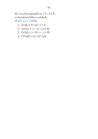 65
65. กําหนดใหเอกภพสัมพัทธคือ เซต { 2, 1,1,2}− −
ประโยคในขอใดตอไปนี้มีคาความจริงเปนเท็จ
[PAT1 ตุลาคม ป 2552]
1. [ 0 1]x y x x y∃ ∃ ≤ ∧ = +
2. [ ( ) 0]x y x y x y∃ ∀ ≤ ∧ − + ≥
3. [ 0 0]x y x y x y∀ ∃ + = ∨ − =
4. [ ]x y x y x y∀ ∀ < ∨ >
 