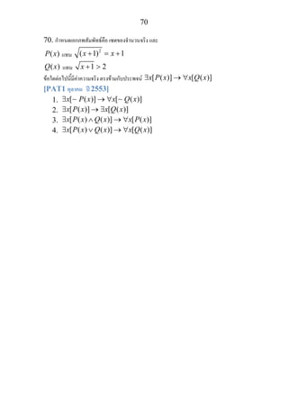 70
70. กําหนดเอกภพสัมพัทธคือ เซตของจํานวนจริง และ
( )P x แทน
2
( 1) 1x x+ = +
( )Q x แทน 1 2x + >
ขอใดตอไปนี้มีคาความจริง ตรงขามกับประพจน [ ( )] [ ( )]x P x x Q x∃ → ∀
[PAT1 ตุลาคม ป 2553]
1. [ ( )] [ ( )]x P x x Q x∃ → ∀∼ ∼
2. [ ( )] [ ( )]x P x x Q x∃ → ∃
3. [ ( ) ( )] [ ( )]x P x Q x x P x∃ ∧ → ∀
4. [ ( ) ( )] [ ( )]x P x Q x x Q x∃ ∨ → ∀
 