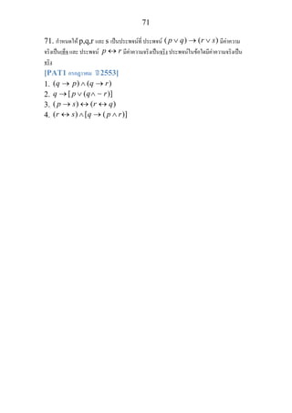 71
71. กําหนดให p,q,r และ s เปนประพจนที่ ประพจน ( ) ( )p q r s∨ → ∨ มีคาความ
จริงเปนเท็จ และ ประพจน p r↔ มีคาความจริงเปนจริง ประพจนในขอใดมีคาความจริงเปน
จริง
[PAT1 กรกฎาาคม ป 2553]
1. ( ) ( )q p q r→ ∧ →
2. [ ( )]q p q r→ ∨ ∧ ∼
3. ( ) ( )p s r q→ ↔ ↔
4. ( ) [ ( )]r s q p r↔ ∧ → ∧
 