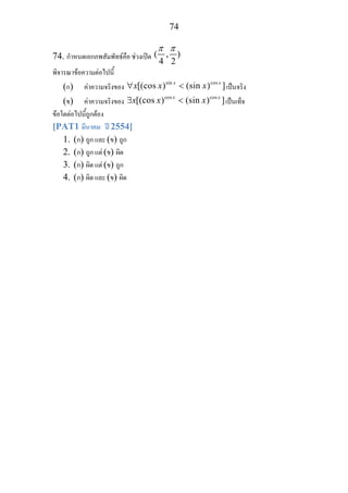 74
74. กําหนดเอกภพสัมพัทธคือ ชวงเปด ( , )
4 2
π π
พิจารณาขอความตอไปนี้
(ก) คาความจริงของ
sin cos
[(cos ) (sin ) ]x x
x x x∀ < เปนจริง
(ข) คาความจริงของ
cos cos
[(cos ) (sin ) ]x x
x x x∃ < เปนเท็จ
ขอใดตอไปนี้ถูกตอง
[PAT1 มีนาคม ป 2554]
1. (ก) ถูก และ (ข) ถูก
2. (ก) ถูก แต (ข) ผิด
3. (ก) ผิด แต (ข) ถูก
4. (ก) ผิด และ (ข) ผิด
 