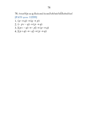 78
78. กําหนดให p และ q เปนประพจน ประพจนในขอใดตอไปนี้เปนสัจจนิรันดร
[PAT1 ตุลาคม ป 2555]
1. ( ) ( )p q q p→ → →
2. ( ) ( )p q p q∨ → →∼ ∼
3. [( ) ] ( )p q p p q∧ → → →∼ ∼
4. [( ) ] ( )p q q p q∧ → → →∼
 