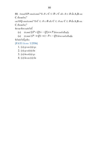80
80. กําหนดให P แทนประพจน “ถา A C B C∪ ⊂ ∪ แลว A B⊂ เมื่อ A,B และ
C เปนเซตใดๆ”
และให Q แทนประพจน “ถาC A B⊂ ∪ แลว C A⊂ และ C B⊂ เมื่อ A,B และ
C เปนเซตใดๆ”
พิจารณาขอความตอไปนี้
(ก) ประพจน [( ) ]P Q Q P∨ ∧ ↔∼ มีคาความจริงเปนจริง
(ข) ประพจน ( ) ( )P Q P Q→ → ∧∼ ∼ มีคาความจริงเปนเท็จ
ขอใดตอไปนี้ถูกตอง
[PAT1 มีนาคม ป 2556]
1. (ก) ถูก และ (ข) ถูก
2. (ก) ถูก แต (ข) ผิด
3. (ก) ผิด แต (ข) ถูก
4. (ก) ผิด และ (ข) ผิด
 