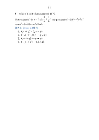 81
81. กําหนดให a และ b เปนจํานวนจริง โดยที่ ab>0
ให p แทนประพจน “ถา a b< แลว
1 1
a b
> ” และ q แทนประพจน “ ab a b= ”
ประพจนในขอใดมีคาความจริงเปนจริง
[PAT1 มีนาคม ป 2557]
1. ( ) ( )p q q p→ ∨ ∧ ∼
2. ( ) ( )q p q p→ ∧ ∨∼ ∼ ∼
3. ( ) ( )p q q p∧ ∧ →∼
4. ( ) ( )p q p q→ → ∧∼
 
