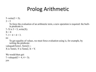 Prolog Arithmetic 
?- write(3 + 5). 
3 + 5 
To force the evaluation of an arithmetic term, a new operation is required: th...