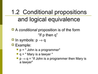 1.2 Conditional propositions
and logical equivalence
 A conditional proposition is of the form
“If p then q”
 In symbols: p → q
 Example:
 p = " John is a programmer"
 q = " Mary is a lawyer "
 p → q = “If John is a programmer then Mary is
a lawyer"
 