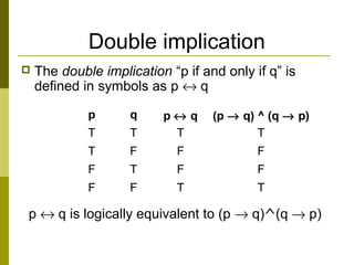 Double implication
 The double implication “p if and only if q” is
defined in symbols as p ↔ q
p ↔ q is logically equivalent to (p → q)^(q → p)
p q p ↔ q (p → q) ^ (q → p)
T T T T
T F F F
F T F F
F F T T
 