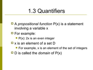 1.3 Quantifiers
 A propositional function P(x) is a statement
involving a variable x
 For example:
 P(x): 2x is an even integer
 x is an element of a set D
 For example, x is an element of the set of integers
 D is called the domain of P(x)
 