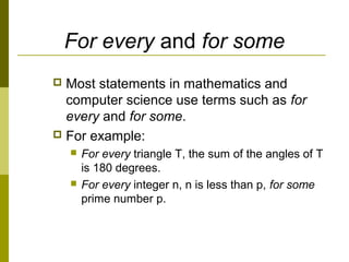 For every and for some
 Most statements in mathematics and
computer science use terms such as for
every and for some.
 For example:
 For every triangle T, the sum of the angles of T
is 180 degrees.
 For every integer n, n is less than p, for some
prime number p.
 