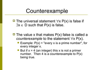 Counterexample
 The universal statement ∀x P(x) is false if
∃x ∈ D such that P(x) is false.
 The value x that makes P(x) false is called a
counterexample to the statement ∀x P(x).
 Example: P(x) = "every x is a prime number", for
every integer x.
 But if x = 4 (an integer) this x is not a primer
number. Then 4 is a counterexample to P(x)
being true.
 
