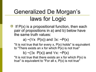 Generalized De Morgan’s
laws for Logic
 If P(x) is a propositional function, then each
pair of propositions in a) and b) below have
the same truth values:
a) ~(∀x P(x)) and ∃x: ~P(x)
"It is not true that for every x, P(x) holds" is equivalent
to "There exists an x for which P(x) is not true"
b) ~(∃x P(x)) and ∀x: ~P(x)
"It is not true that there exists an x for which P(x) is
true" is equivalent to "For all x, P(x) is not true"
 