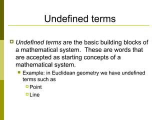 Undefined terms
 Undefined terms are the basic building blocks of
a mathematical system. These are words that
are accepted as starting concepts of a
mathematical system.
 Example: in Euclidean geometry we have undefined
terms such as
 Point
 Line
 