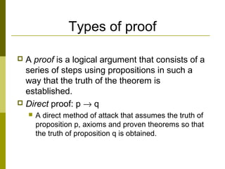 Types of proof
 A proof is a logical argument that consists of a
series of steps using propositions in such a
way that the truth of the theorem is
established.
 Direct proof: p → q
 A direct method of attack that assumes the truth of
proposition p, axioms and proven theorems so that
the truth of proposition q is obtained.
 