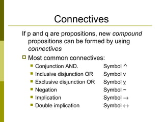 Connectives
If p and q are propositions, new compound
propositions can be formed by using
connectives
 Most common connectives:
 Conjunction AND. Symbol ^
 Inclusive disjunction OR Symbol v
 Exclusive disjunction OR Symbol v
 Negation Symbol ~
 Implication Symbol →
 Double implication Symbol ↔
 