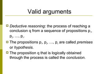 Valid arguments
 Deductive reasoning: the process of reaching a
conclusion q from a sequence of propositions p1,
p2, …, pn.
 The propositions p1, p2, …, pn are called premises
or hypothesis.
 The proposition q that is logically obtained
through the process is called the conclusion.
 
