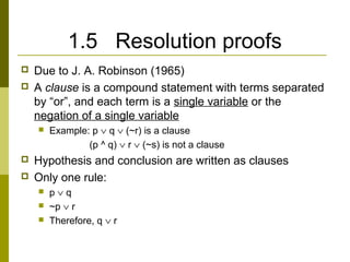1.5 Resolution proofs
 Due to J. A. Robinson (1965)
 A clause is a compound statement with terms separated
by “or”, and each term is a single variable or the
negation of a single variable
 Example: p ∨ q ∨ (~r) is a clause
(p ^ q) ∨ r ∨ (~s) is not a clause
 Hypothesis and conclusion are written as clauses
 Only one rule:
 p ∨ q
 ~p ∨ r
 Therefore, q ∨ r
 