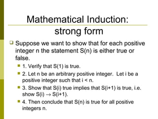 Mathematical Induction:
strong form
 Suppose we want to show that for each positive
integer n the statement S(n) is either true or
false.
 1. Verify that S(1) is true.
 2. Let n be an arbitrary positive integer. Let i be a
positive integer such that i < n.
 3. Show that S(i) true implies that S(i+1) is true, i.e.
show S(i) → S(i+1).
 4. Then conclude that S(n) is true for all positive
integers n.
 