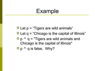 Example
 Let p = “Tigers are wild animals”
 Let q = “Chicago is the capital of Illinois”
 p ^ q = "Tigers are wild animals and
Chicago is the capital of Illinois"
 p ^ q is false. Why?
 