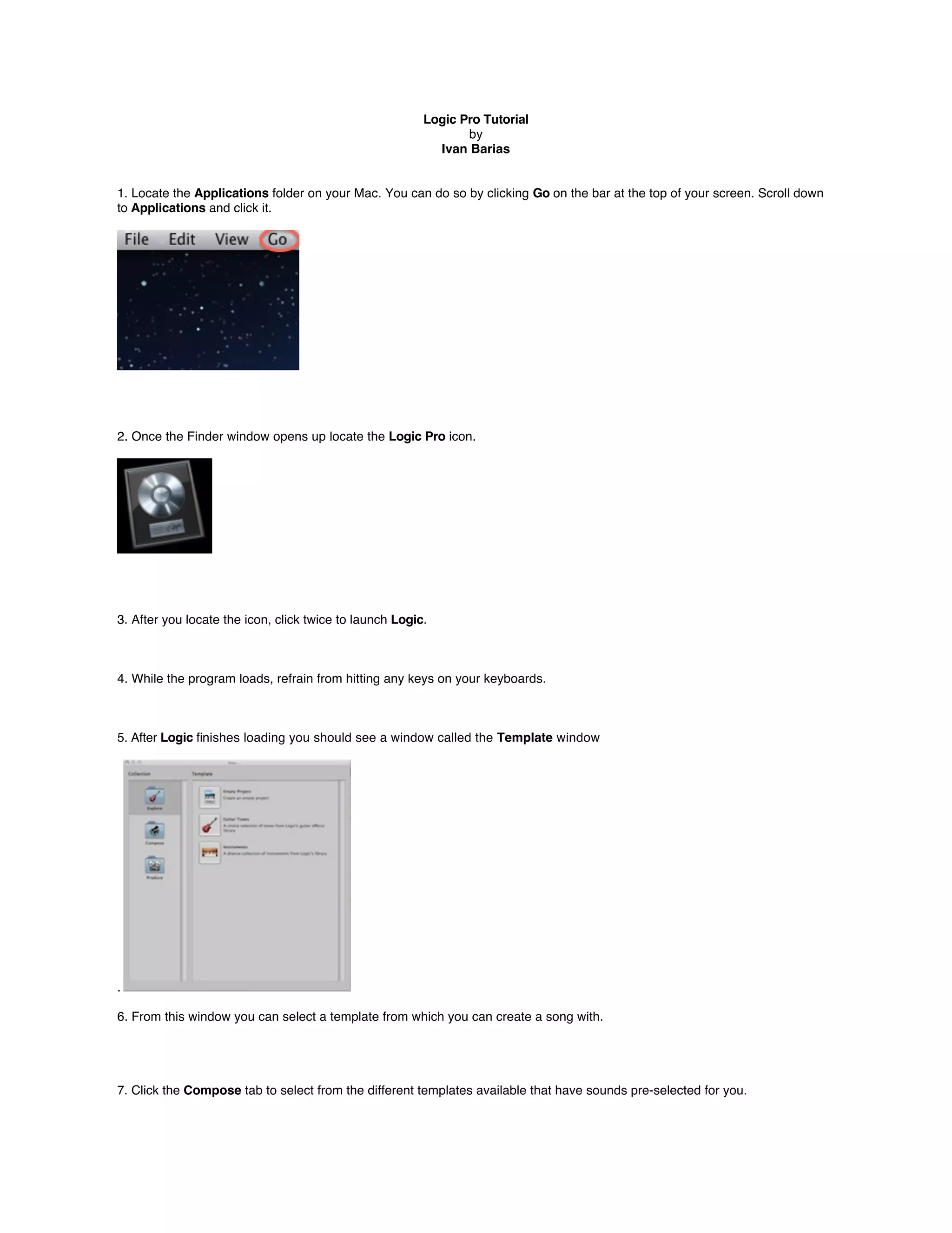 Logic Pro Tutorial
                                                                by
                                                           Ivan Barias


1. Locate the Applications folder on your Mac. You can do so by clicking Go on the bar at the top of your screen. Scroll down
to Applications and click it.




2. Once the Finder window opens up locate the Logic Pro icon.




3. After you locate the icon, click twice to launch Logic.



4. While the program loads, refrain from hitting any keys on your keyboards.



5. After Logic ﬁnishes loading you should see a window called the Template window




.

6. From this window you can select a template from which you can create a song with.




7. Click the Compose tab to select from the different templates available that have sounds pre-selected for you.
 