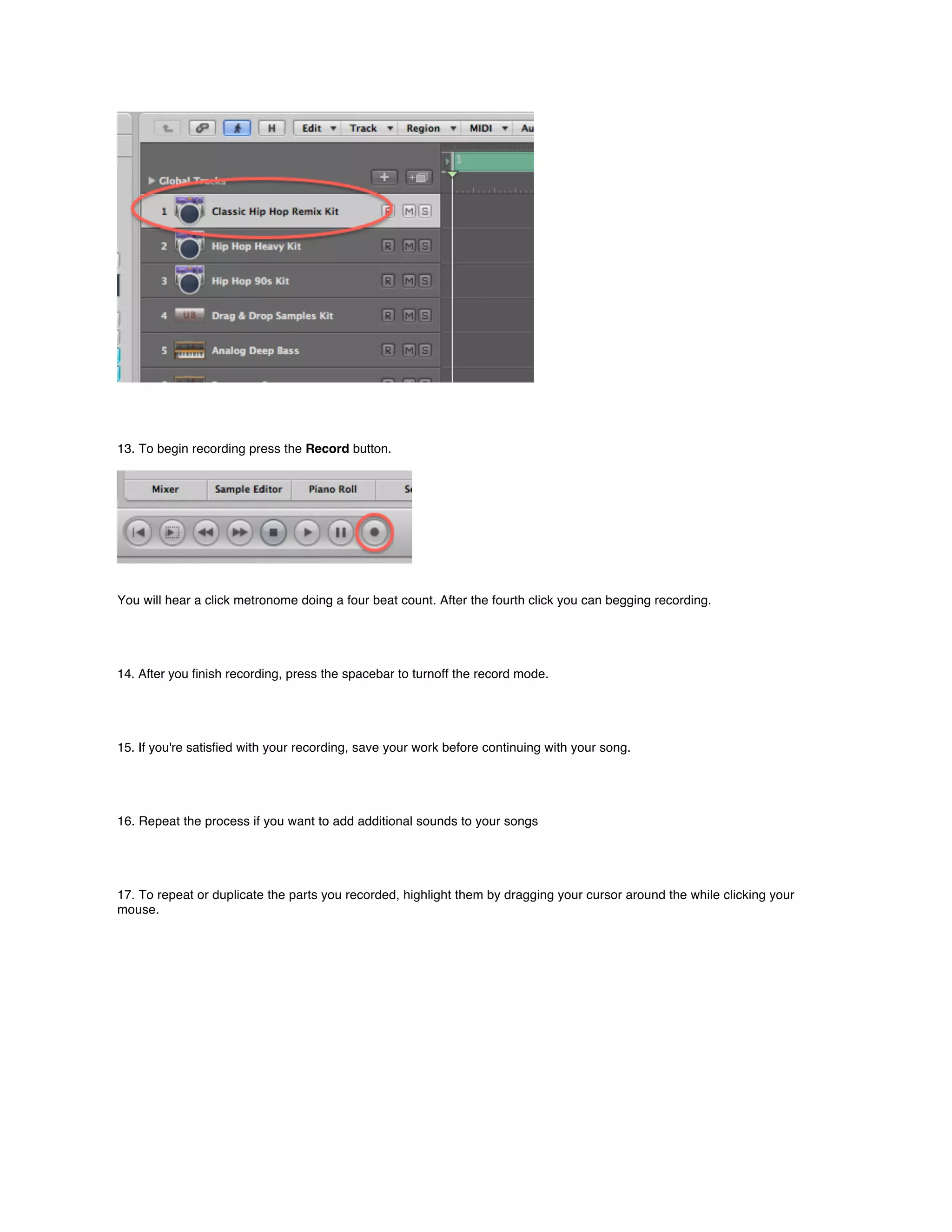 13. To begin recording press the Record button.




You will hear a click metronome doing a four beat count. After the fourth click you can begging recording.




14. After you ﬁnish recording, press the spacebar to turnoff the record mode.




15. If you're satisﬁed with your recording, save your work before continuing with your song.




16. Repeat the process if you want to add additional sounds to your songs




17. To repeat or duplicate the parts you recorded, highlight them by dragging your cursor around the while clicking your
mouse.
 