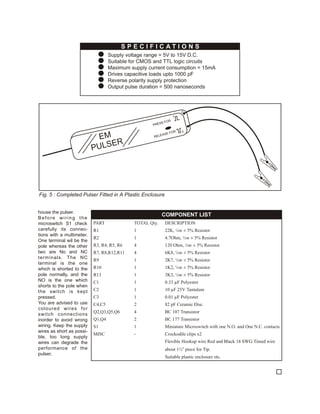 SPECIFICATIONS
                                !   Supply voltage range = 5V to 15V D.C.
                                !   Suitable for CMOS and TTL logic circuits
                                !   Maximum supply current consumption = 15mA
                                !   Drives capacitive loads upto 1000 pF
                                !   Reverse polarity supply protection
                                !   Output pulse duration = 500 nanoseconds




                                                                  1
                                                            OR
                                                        SS F
                                                     PRE

                                                                 FOR   0
                                                             ASE
                            EM                        RELE

                                  ER
                           PU L S




Fig. 5 : Completed Pulser Fitted in A Plastic Enclosure


house the pulser.
                                                           COMPONENT LIST
Before wiring the
microswitch S1 check       PART               TOTAL Qty.      DESCRIPTION
carefully its connec-      R1                 1               22K, ¼w ± 5% Resistor
tions with a multimeter.
                           R2                 1               4.7Ohm, ½w ± 5% Resistor
One terminal wil be the
pole whereas the other     R3, R4, R5, R6     4               120 Ohm, ¼w ± 5% Resistor
two are No and NC          R7, R8,R12,R11     4               6K8, ¼w ± 5% Resistor
terminals. The NC
                           R9                 1               2K7, ¼w ± 5% Resistor
terminal is the one
which is shorted to the    R10                1               1K2, ¼w ± 5% Resistor
pole normally, and the     R13                1               3K3, ¼w ± 5% Resistor
NO is the one which        C1                 1               0.33 µF Polyester
shorts to the pole when
the switch is kept         C2                 1               10 µF 25V Tantalum
pressed.                   C3                 1               0.01 µF Polyester
You are advised to use     C4,C5              2               82 pF Ceramic Disc
coloured wires for
                           Q2,Q3,Q5,Q6        4               BC 107 Transistor
switch connections
inorder to avoid wrong     Q1,Q4              2               BC 177 Transistor
wiring. Keep the supply    S1                 1               Miniature Microswitch with one N.O. and One N.C. contacts
wires as short as possi-
                           MISC               -               Crockodile clips x2
ble, too long supply
wires can degrade the                                         Flexible Hookup wire Red and Black 18 SWG Timed wire
performance of the                                            about 1½” piece for Tip.
pulser.
                                                              Suitable plastic enclosure etc.
 